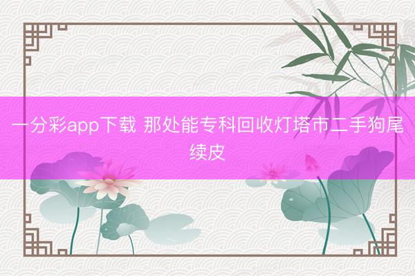 一分彩app下载 那处能专科回收灯塔市二手狗尾续皮