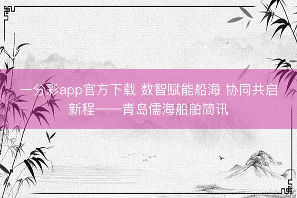 一分彩app官方下载 数智赋能船海 协同共启新程——青岛儒海船舶简讯