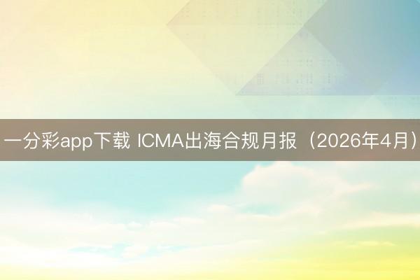 一分彩app下载 ICMA出海合规月报（2026年4月）