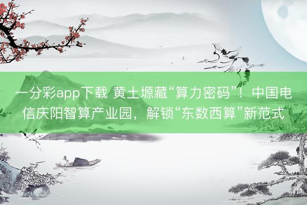 一分彩app下载 黄土塬藏“算力密码”！中国电信庆阳智算产业园，解锁“东数西算”新范式