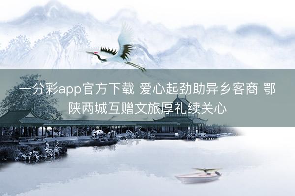 一分彩app官方下载 爱心起劲助异乡客商 鄂陕两城互赠文旅厚礼续关心