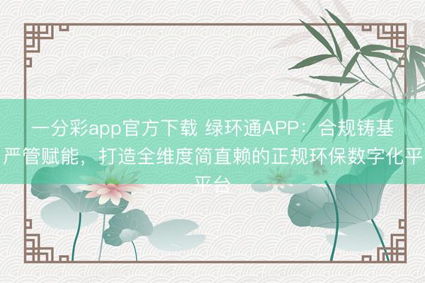 一分彩app官方下载 绿环通APP：合规铸基，严管赋能，打造全维度简直赖的正规环保数字化平台
