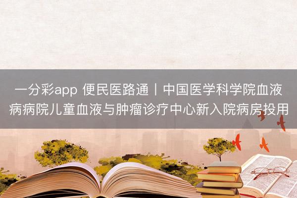 一分彩app 便民医路通丨中国医学科学院血液病病院儿童血液与肿瘤诊疗中心新入院病房投用