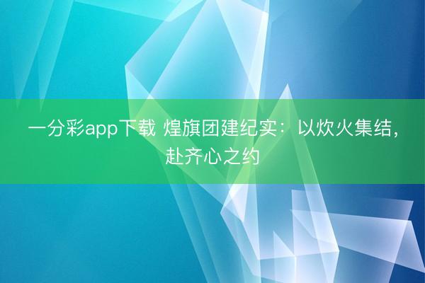 一分彩app下载 煌旗团建纪实：以炊火集结，赴齐心之约