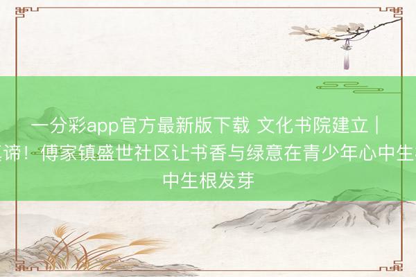 一分彩app官方最新版下载 文化书院建立 | 太有真谛！傅家镇盛世社区让书香与绿意在青少年心中生根发芽