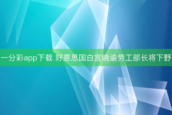 一分彩app下载 好意思国白宫晓谕劳工部长将下野