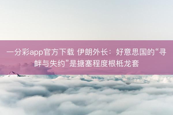 一分彩app官方下载 伊朗外长：好意思国的“寻衅与失约”是搪塞程度根柢龙套