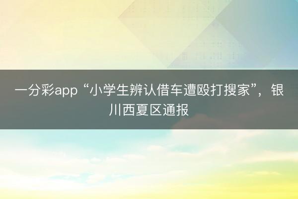 一分彩app “小学生辨认借车遭殴打搜家”，银川西夏区通报
