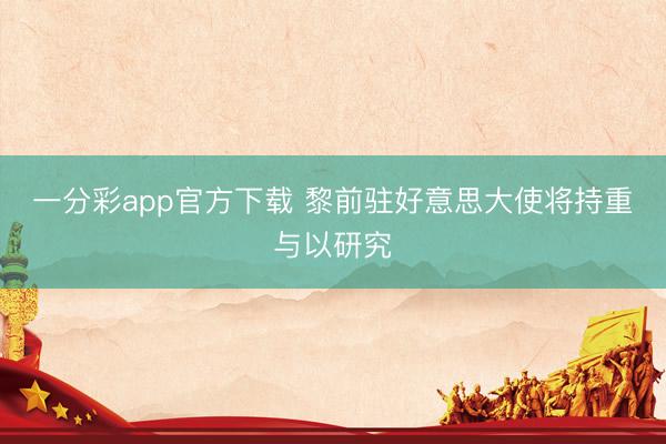 一分彩app官方下载 黎前驻好意思大使将持重与以研究