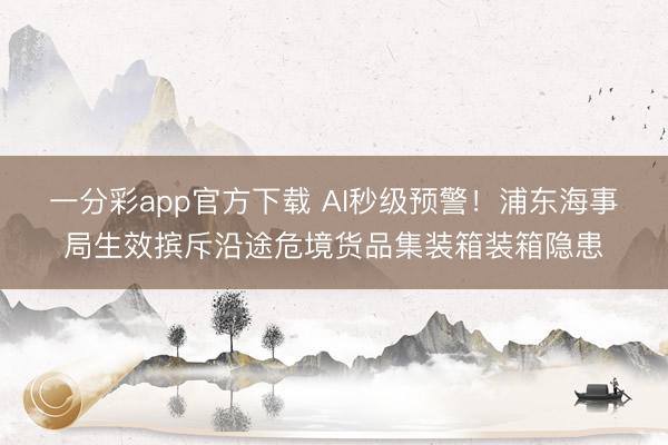 一分彩app官方下载 AI秒级预警！浦东海事局生效摈斥沿途危境货品集装箱装箱隐患