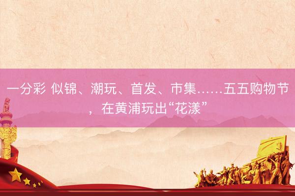 一分彩 似锦、潮玩、首发、市集……五五购物节，在黄浦玩出“花漾”