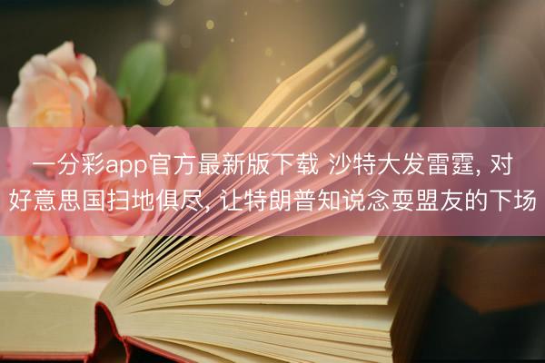 一分彩app官方最新版下载 沙特大发雷霆, 对好意思国扫地俱尽, 让特朗普知说念耍盟友的下场