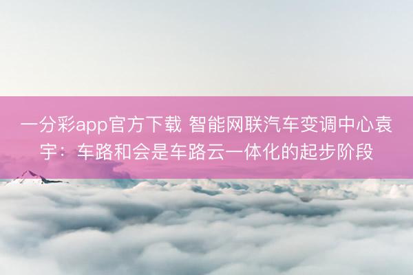 一分彩app官方下载 智能网联汽车变调中心袁宇：车路和会是车路云一体化的起步阶段