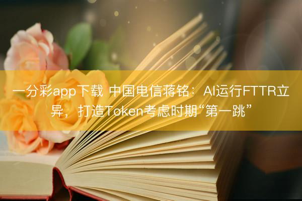 一分彩app下载 中国电信蒋铭：AI运行FTTR立异，打造Token考虑时期“第一跳”