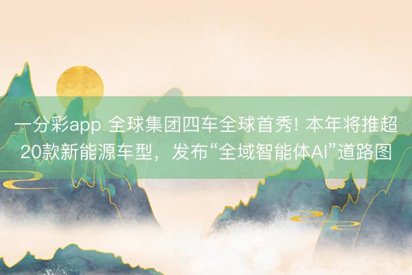 一分彩app 全球集团四车全球首秀! 本年将推超20款新能源车型，发布“全域智能体AI”道路图