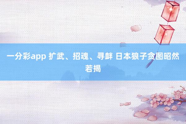 一分彩app 扩武、招魂、寻衅 日本狼子贪图昭然若揭