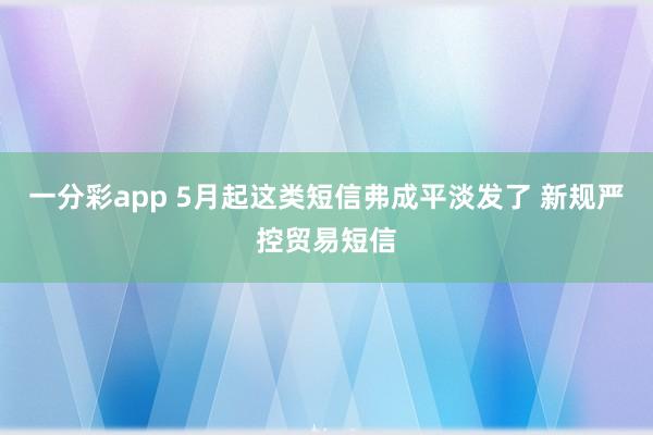 一分彩app 5月起这类短信弗成平淡发了 新规严控贸易短信