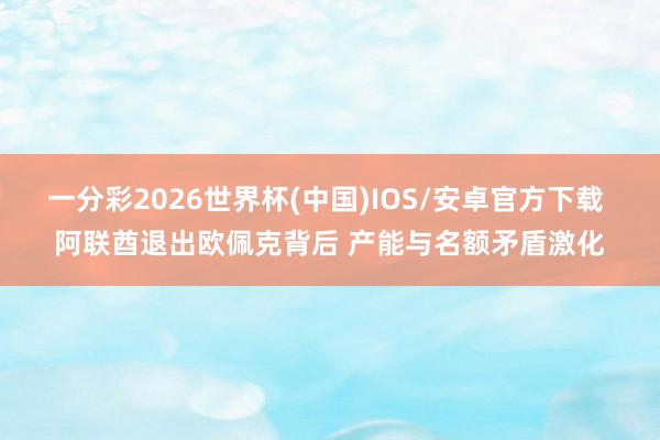 一分彩2026世界杯(中国)IOS/安卓官方下载 阿联酋退出欧佩克背后 产能与名额矛盾激化