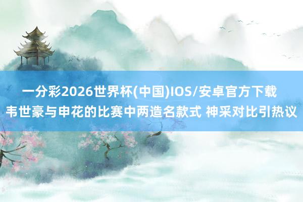 一分彩2026世界杯(中国)IOS/安卓官方下载 韦世豪与申花的比赛中两造名款式 神采对比引热议