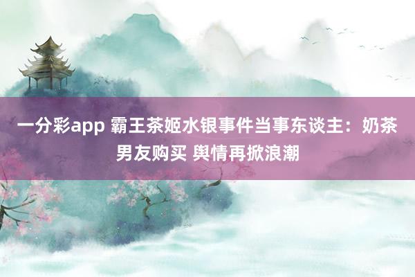 一分彩app 霸王茶姬水银事件当事东谈主：奶茶男友购买 舆情再掀浪潮