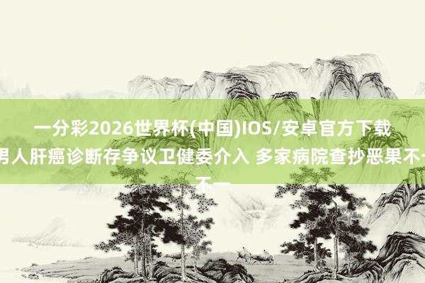 一分彩2026世界杯(中国)IOS/安卓官方下载 男人肝癌诊断存争议卫健委介入 多家病院查抄恶果不一