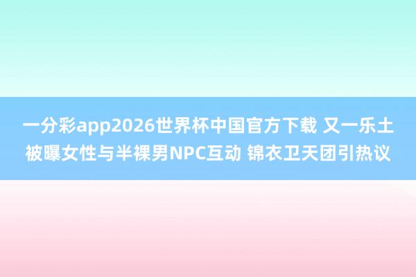 一分彩app2026世界杯中国官方下载 又一乐土被曝女性与半裸男NPC互动 锦衣卫天团引热议