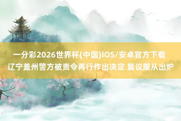 一分彩2026世界杯(中国)IOS/安卓官方下载 辽宁盖州警方被责令再行作出决定 复议服从出炉