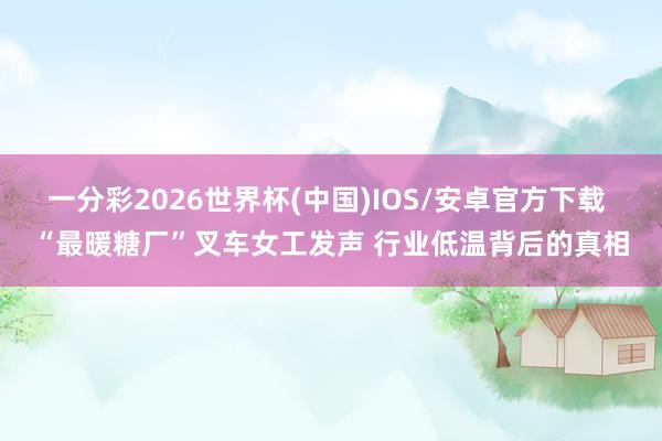 一分彩2026世界杯(中国)IOS/安卓官方下载 “最暖糖厂”叉车女工发声 行业低温背后的真相