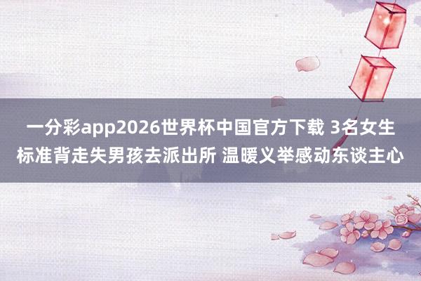 一分彩app2026世界杯中国官方下载 3名女生标准背走失男孩去派出所 温暖义举感动东谈主心