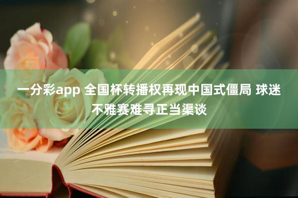 一分彩app 全国杯转播权再现中国式僵局 球迷不雅赛难寻正当渠谈