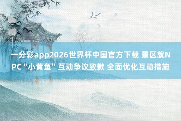 一分彩app2026世界杯中国官方下载 景区就NPC“小黄鱼”互动争议致歉 全面优化互动措施