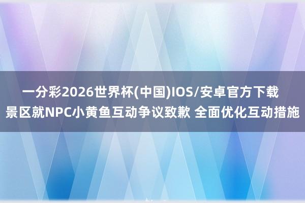 一分彩2026世界杯(中国)IOS/安卓官方下载 景区就NPC小黄鱼互动争议致歉 全面优化互动措施