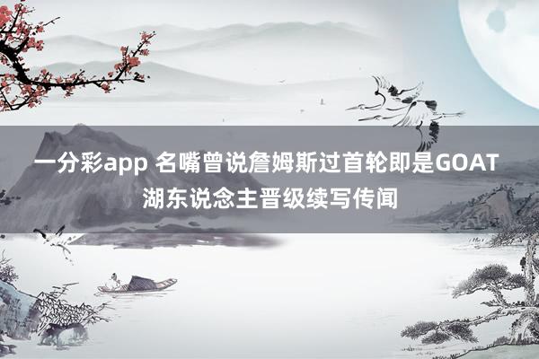 一分彩app 名嘴曾说詹姆斯过首轮即是GOAT 湖东说念主晋级续写传闻