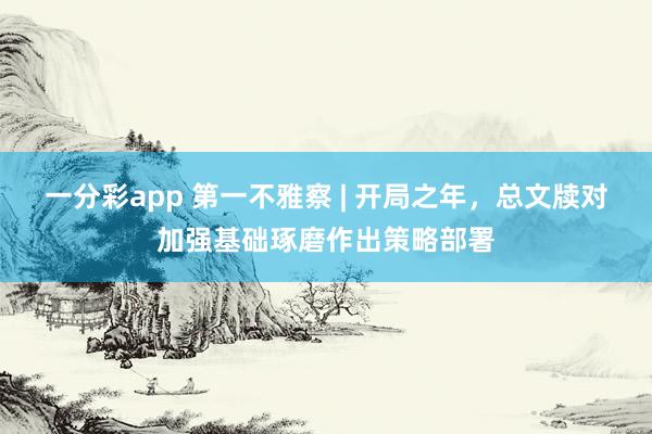 一分彩app 第一不雅察 | 开局之年，总文牍对加强基础琢磨作出策略部署