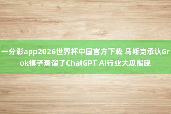 一分彩app2026世界杯中国官方下载 马斯克承认Grok模子蒸馏了ChatGPT AI行业大瓜揭晓
