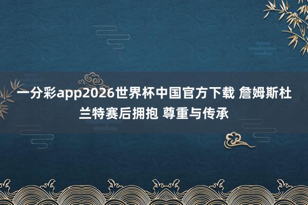 一分彩app2026世界杯中国官方下载 詹姆斯杜兰特赛后拥抱 尊重与传承