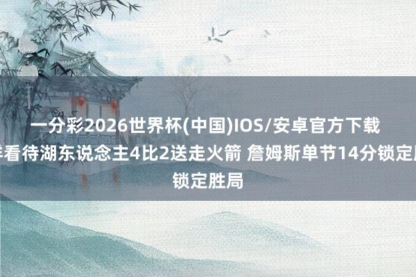 一分彩2026世界杯(中国)IOS/安卓官方下载 怎样看待湖东说念主4比2送走火箭 詹姆斯单节14分锁定胜局
