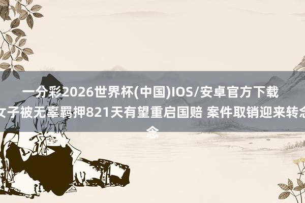 一分彩2026世界杯(中国)IOS/安卓官方下载 女子被无辜羁押821天有望重启国赔 案件取销迎来转念