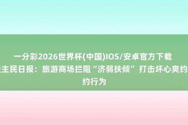 一分彩2026世界杯(中国)IOS/安卓官方下载 东谈主民日报：旅游商场拦阻“济弱扶倾” 打击坏心爽约行为