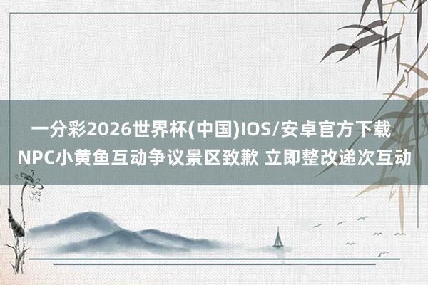 一分彩2026世界杯(中国)IOS/安卓官方下载 NPC小黄鱼互动争议景区致歉 立即整改递次互动