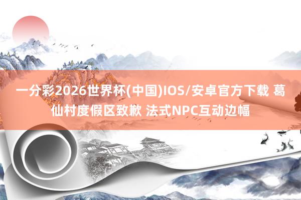 一分彩2026世界杯(中国)IOS/安卓官方下载 葛仙村度假区致歉 法式NPC互动边幅