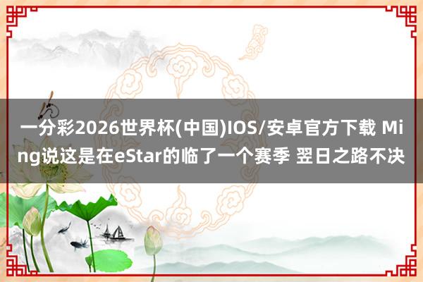 一分彩2026世界杯(中国)IOS/安卓官方下载 Ming说这是在eStar的临了一个赛季 翌日之路不决
