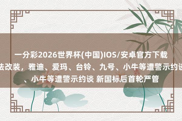 一分彩2026世界杯(中国)IOS/安卓官方下载 北京严查电动车不法改装，雅迪、爱玛、台铃、九号、小牛等遭警示约谈 新国标后首轮严管