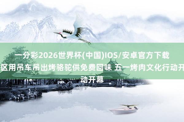 一分彩2026世界杯(中国)IOS/安卓官方下载 景区用吊车吊出烤骆驼供免费回味 五一烤肉文化行动开幕