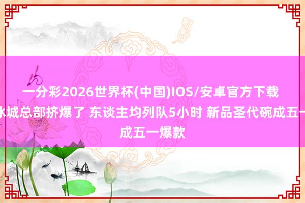 一分彩2026世界杯(中国)IOS/安卓官方下载 蜜雪冰城总部挤爆了 东谈主均列队5小时 新品圣代碗成五一爆款