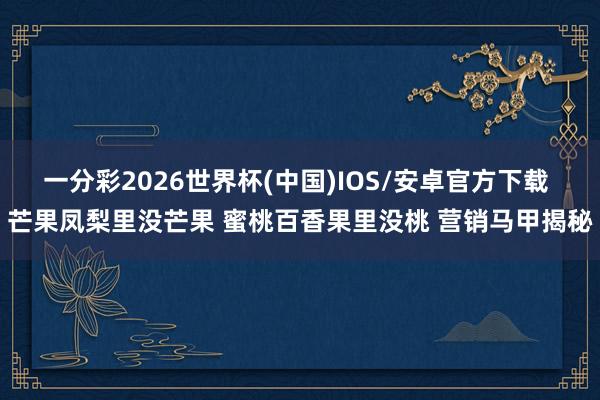 一分彩2026世界杯(中国)IOS/安卓官方下载 芒果凤梨里没芒果 蜜桃百香果里没桃 营销马甲揭秘