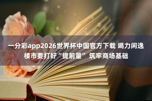 一分彩app2026世界杯中国官方下载 竭力闲逸楼市要打好“提前量” 筑牢商场基础