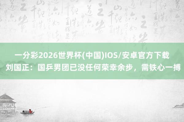 一分彩2026世界杯(中国)IOS/安卓官方下载 刘国正:国乒男团已没任何荣幸余步,需铁心一搏