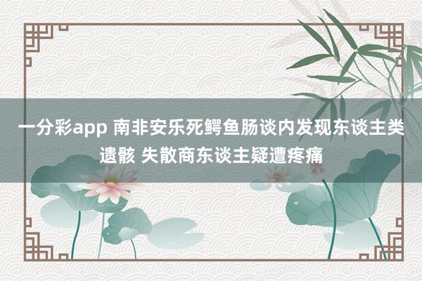 一分彩app 南非安乐死鳄鱼肠谈内发现东谈主类遗骸 失散商东谈主疑遭疼痛