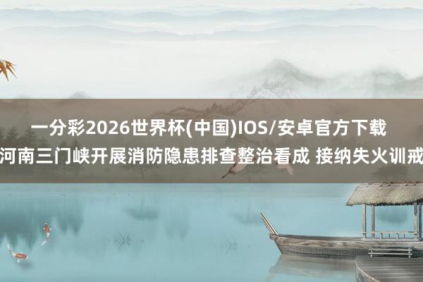 一分彩2026世界杯(中国)IOS/安卓官方下载 河南三门峡开展消防隐患排查整治看成 接纳失火训戒
